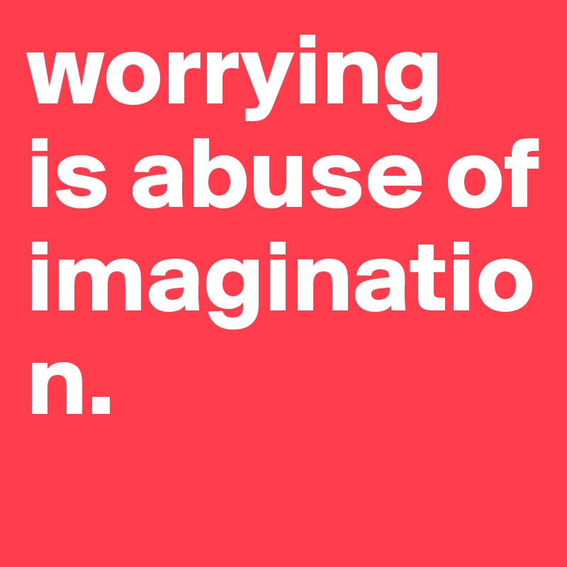 worrying is abuse of imagination.