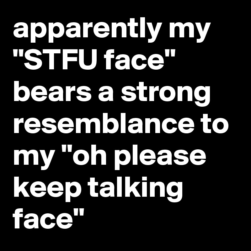 apparently my "STFU face" bears a strong resemblance to my "oh please keep talking face"