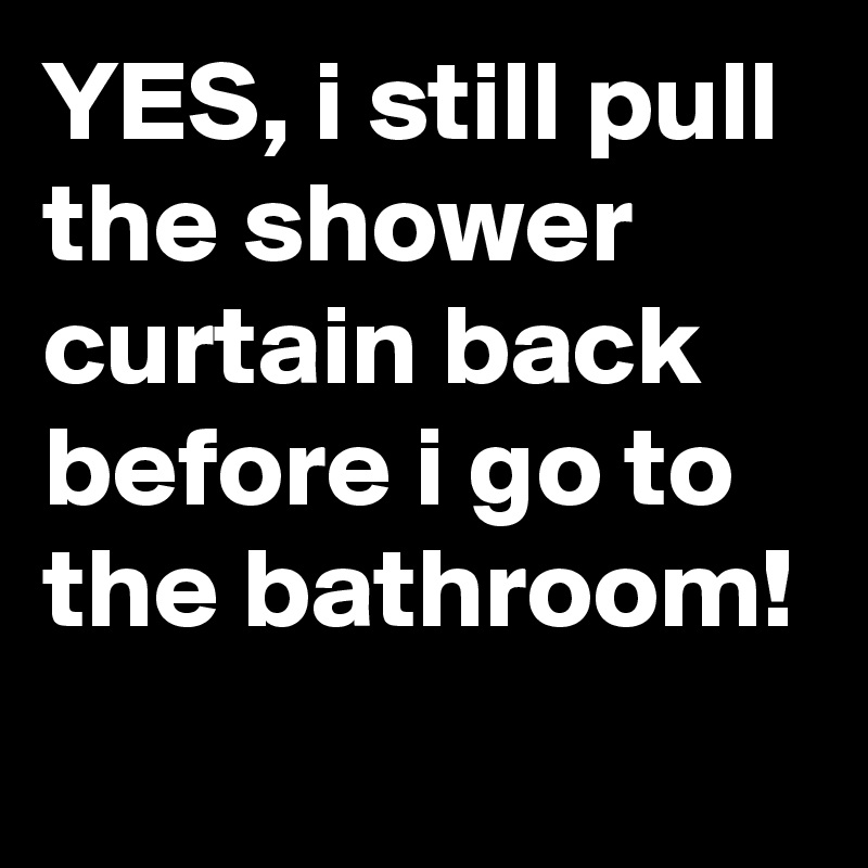 YES, i still pull the shower curtain back before i go to the bathroom!
