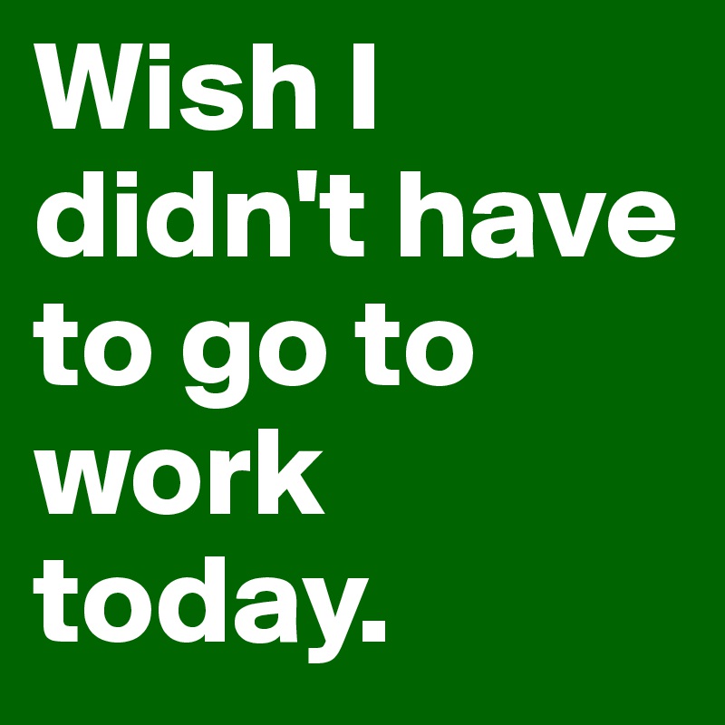 Wish I didn't have to go to work today. 