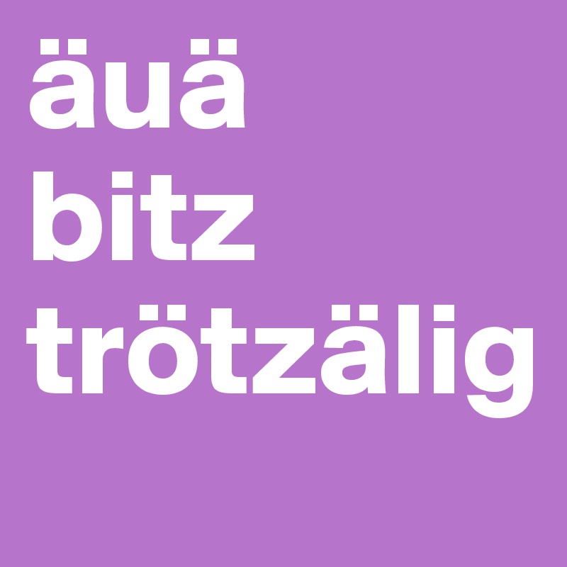 äuä
bitz
trötzälig