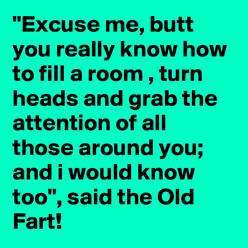 "Excuse me, butt you really know how to fill a room , turn heads and grab the attention of all those around you; and i would know too", said the Old Fart!