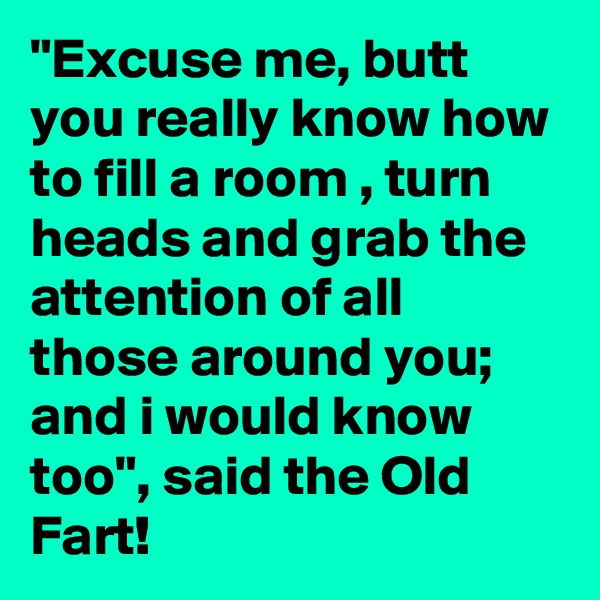 "Excuse me, butt you really know how to fill a room , turn heads and grab the attention of all those around you; and i would know too", said the Old Fart!