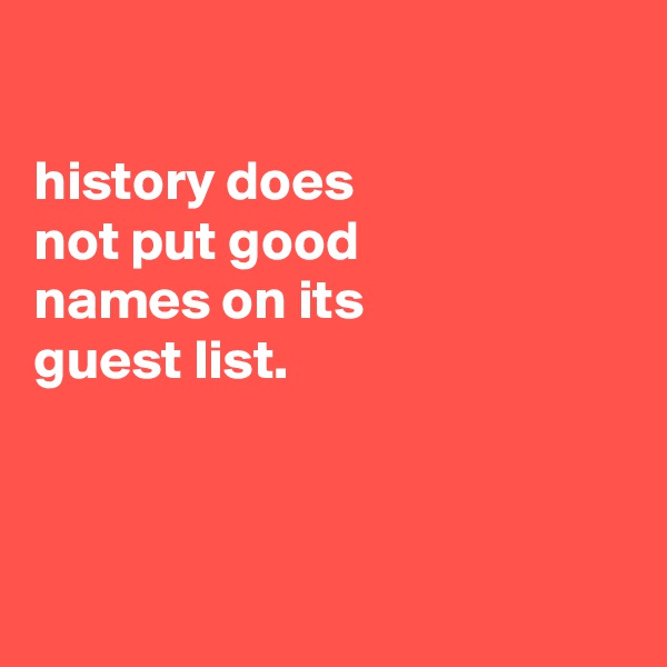 

history does
not put good
names on its
guest list.



