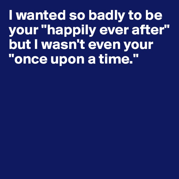 I wanted so badly to be your "happily ever after" but I wasn't even your "once upon a time." 





