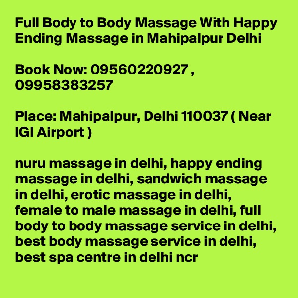 Full Body to Body Massage With Happy Ending Massage in Mahipalpur Delhi

Book Now: 09560220927 , 09958383257

Place: Mahipalpur, Delhi 110037 ( Near IGI Airport )

nuru massage in delhi, happy ending massage in delhi, sandwich massage in delhi, erotic massage in delhi, female to male massage in delhi, full body to body massage service in delhi, best body massage service in delhi, best spa centre in delhi ncr