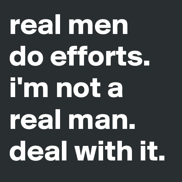 real men do efforts.
i'm not a real man.
deal with it.