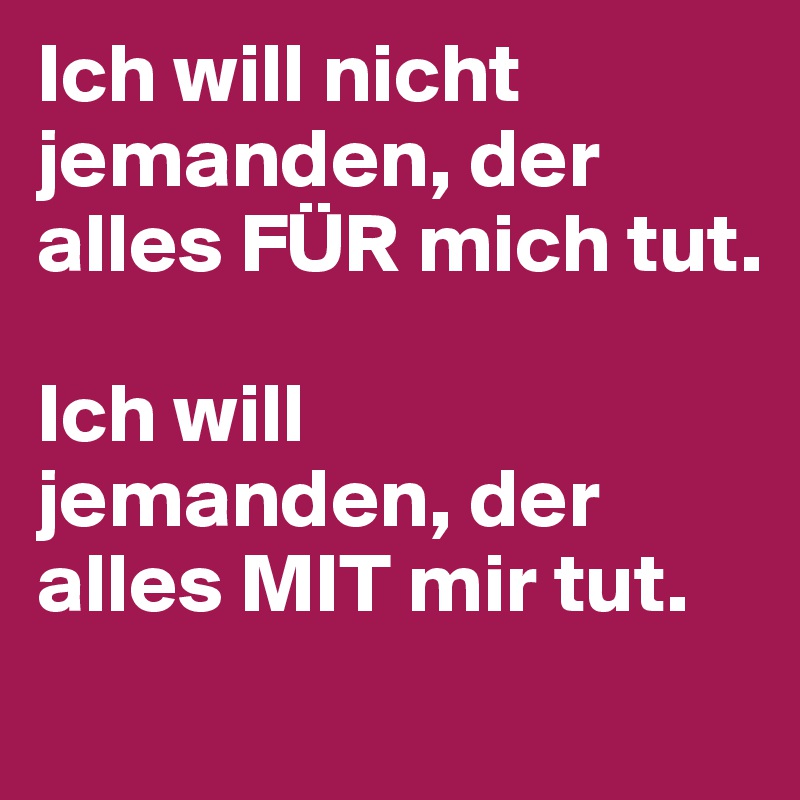 Ich will nicht jemanden, der alles FÜR mich tut.

Ich will 
jemanden, der alles MIT mir tut.
