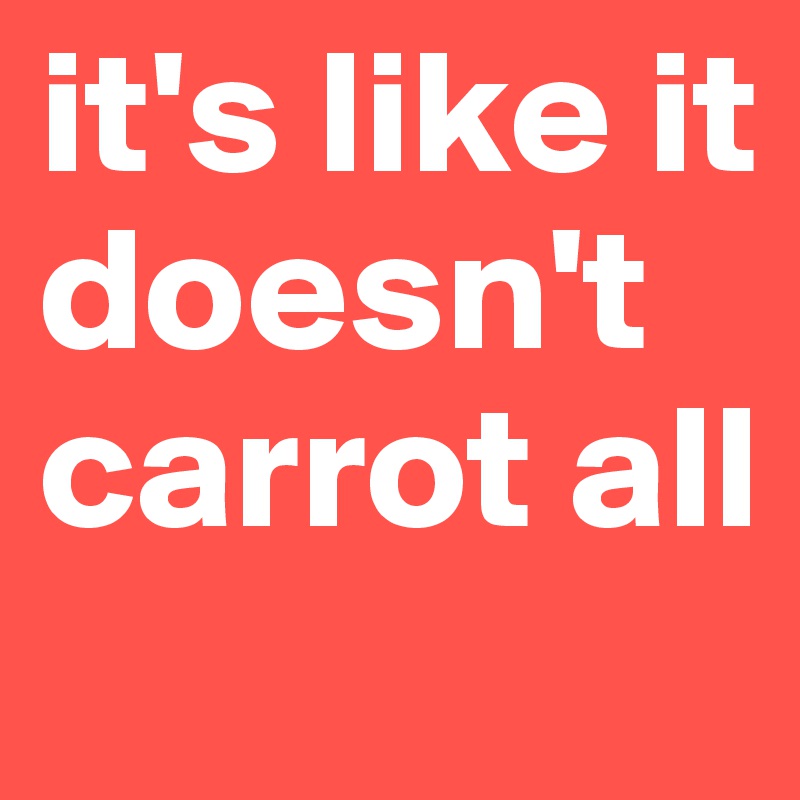 it's like it doesn't carrot all 
