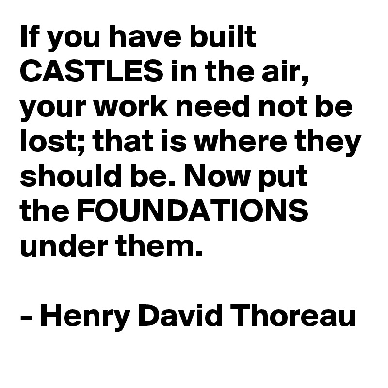 If you have built CASTLES in the air, your work need not be lost; that is where they should be. Now put the FOUNDATIONS under them.

- Henry David Thoreau