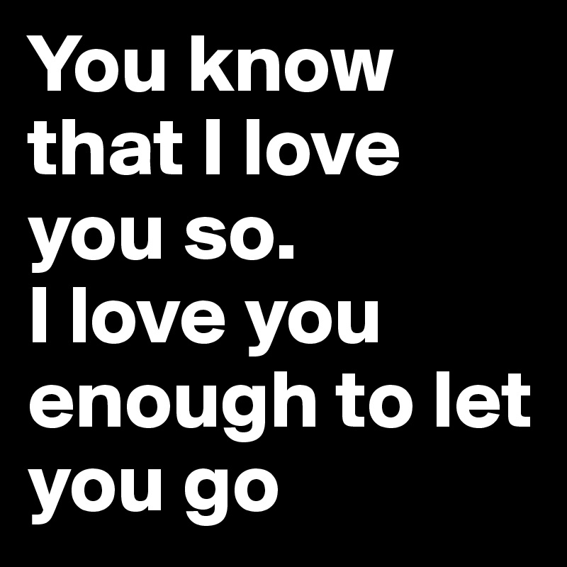 You know that I love you so.
I love you enough to let you go