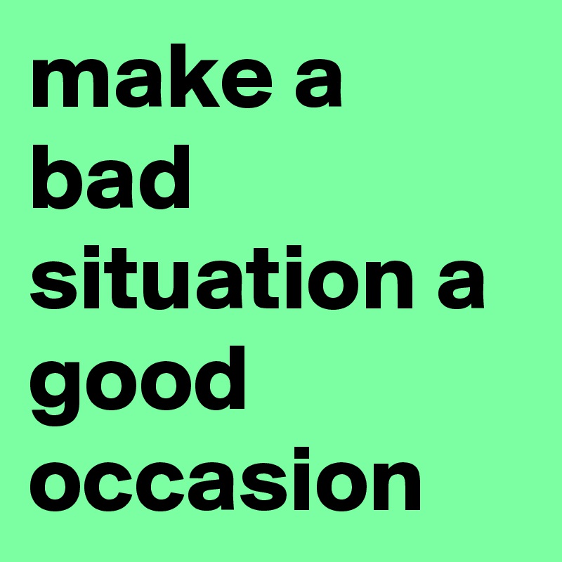 make a bad situation a good occasion