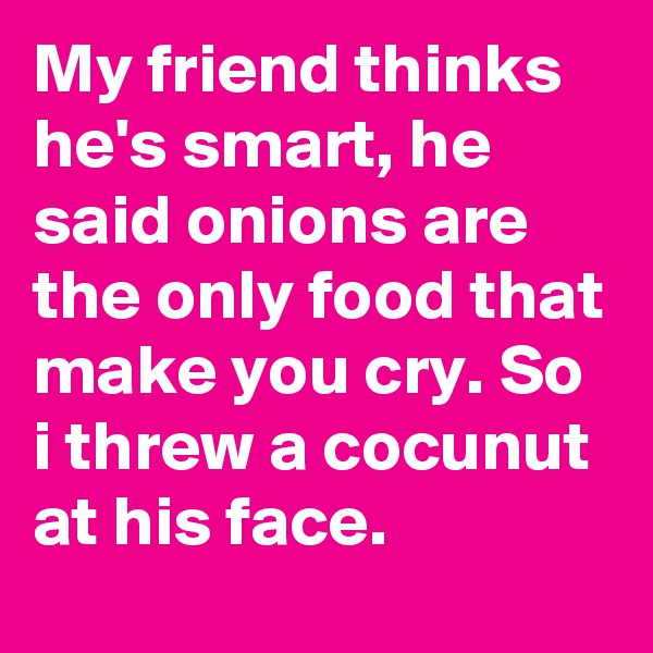 My friend thinks he's smart, he said onions are the only food that make you cry. So i threw a cocunut at his face.