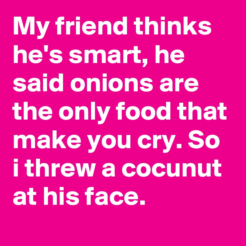 My friend thinks he's smart, he said onions are the only food that make you cry. So i threw a cocunut at his face.