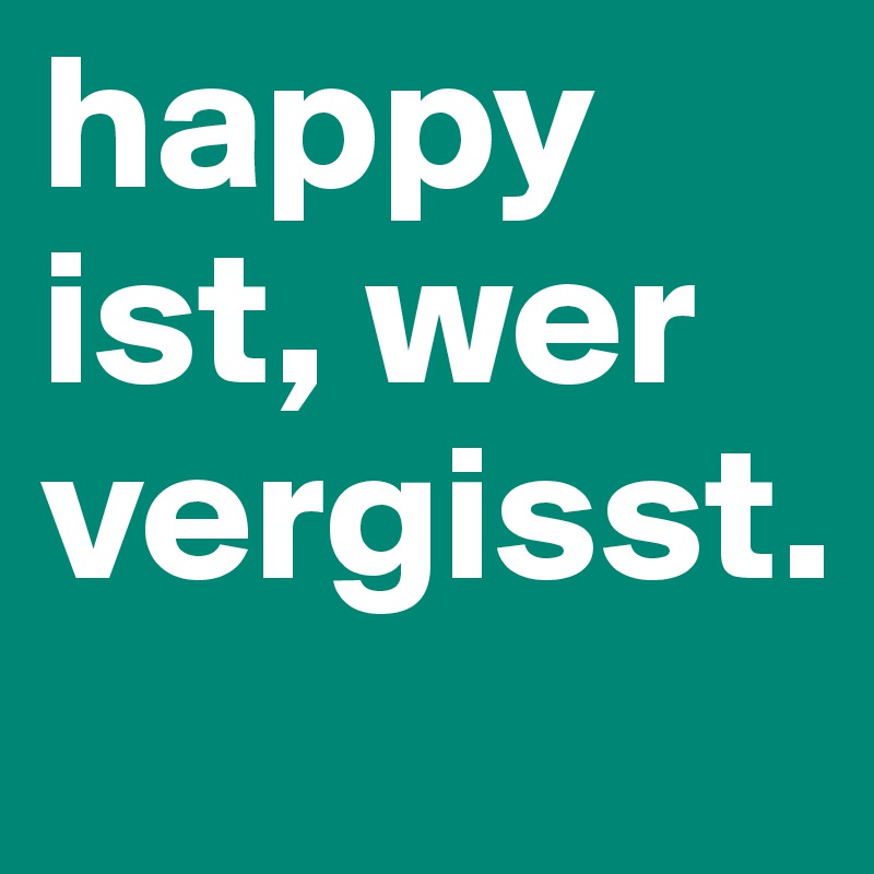 happy ist, wer vergisst.