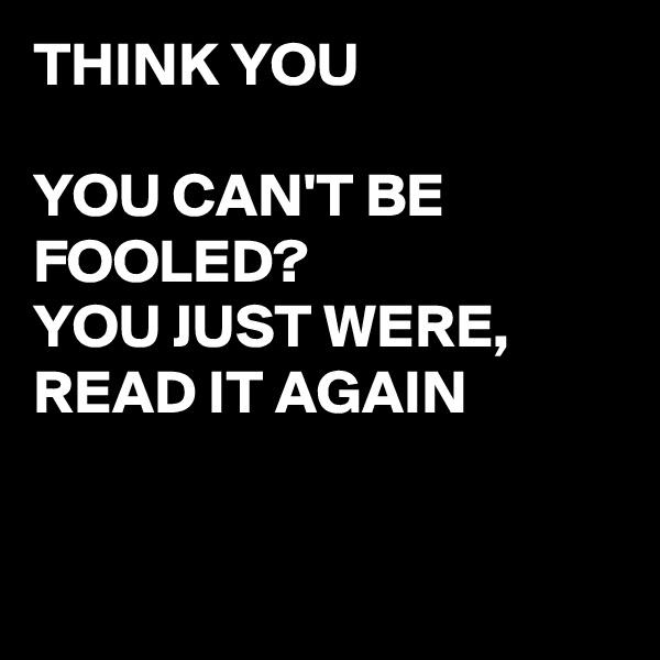 THINK YOU 

YOU CAN'T BE FOOLED?
YOU JUST WERE, READ IT AGAIN 


