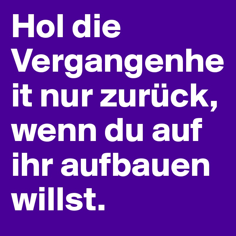 Hol die Vergangenheit nur zurück, wenn du auf ihr aufbauen willst.