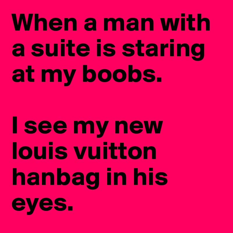 When a man with a suite is staring at my boobs.

I see my new louis vuitton hanbag in his eyes.