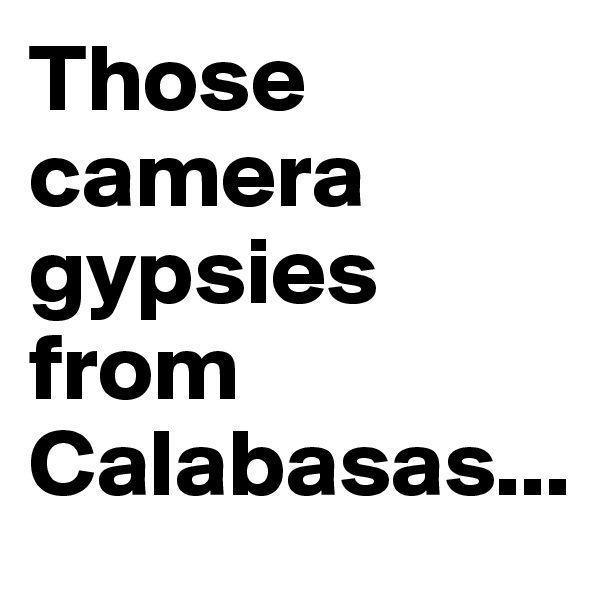 Those             camera gypsies from Calabasas... 