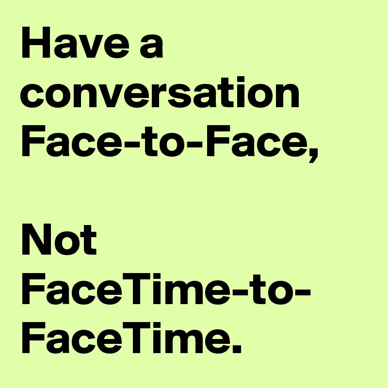 Have a conversation Face-to-Face, 

Not FaceTime-to- FaceTime. 