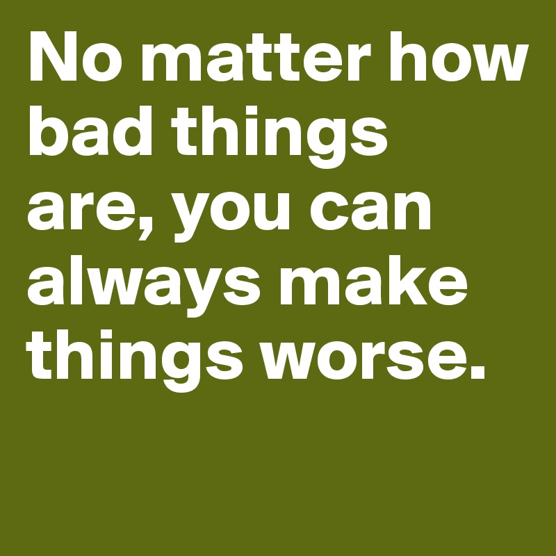 No matter how bad things are, you can always make things worse.
