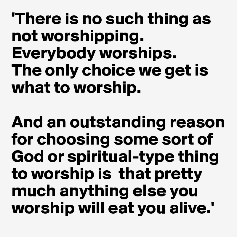 'There is no such thing as not worshipping. Everybody worships. 
The only choice we get is what to worship. 

And an outstanding reason for choosing some sort of God or spiritual-type thing to worship is  that pretty much anything else you worship will eat you alive.'
