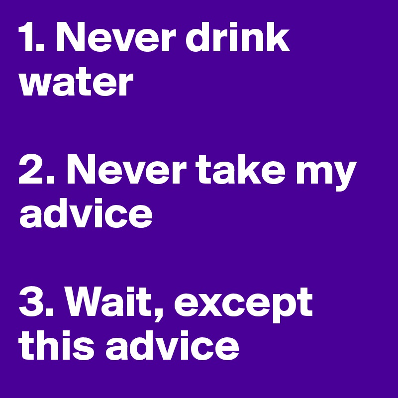 1. Never drink water

2. Never take my advice 

3. Wait, except this advice 