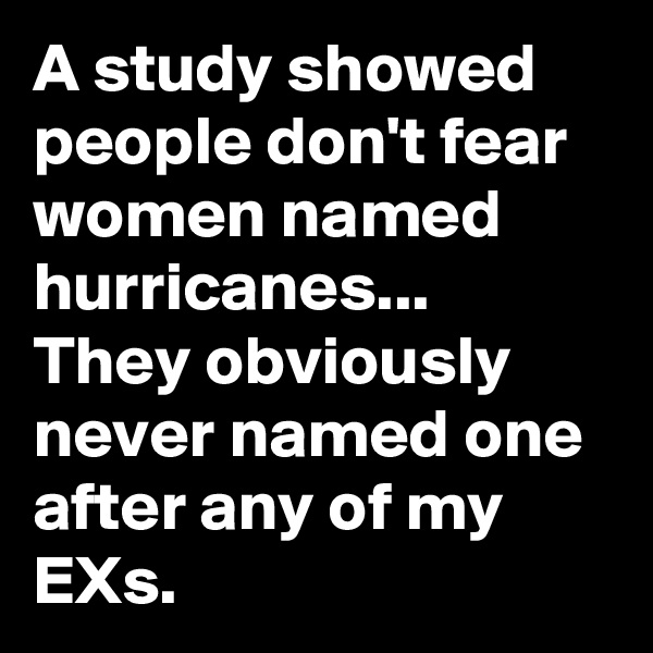 A study showed people don't fear women named hurricanes...
They obviously never named one after any of my EXs.