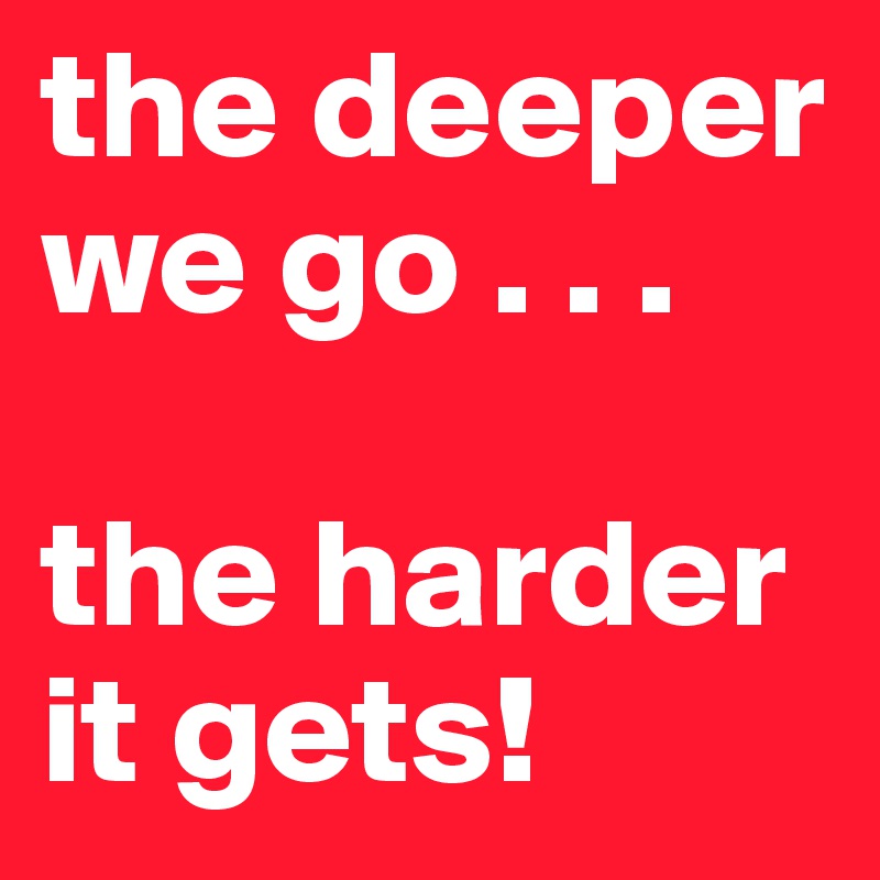 the deeper we go . . .     

the harder it gets!