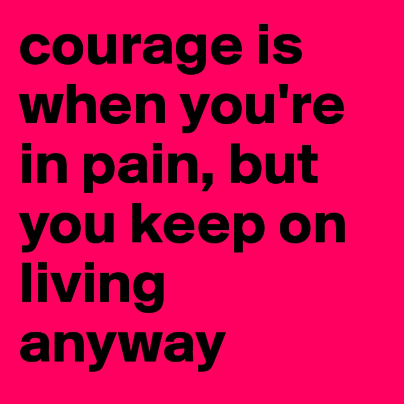 courage is when you're in pain, but you keep on living anyway