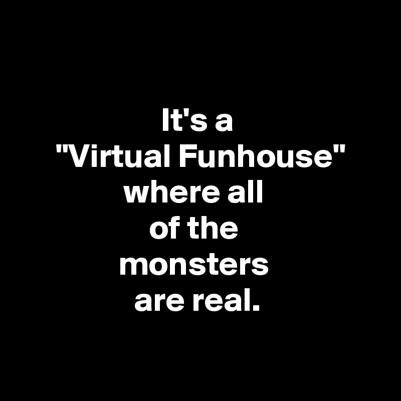 

It's a
 "Virtual Funhouse" where all 
of the 
monsters 
are real.

