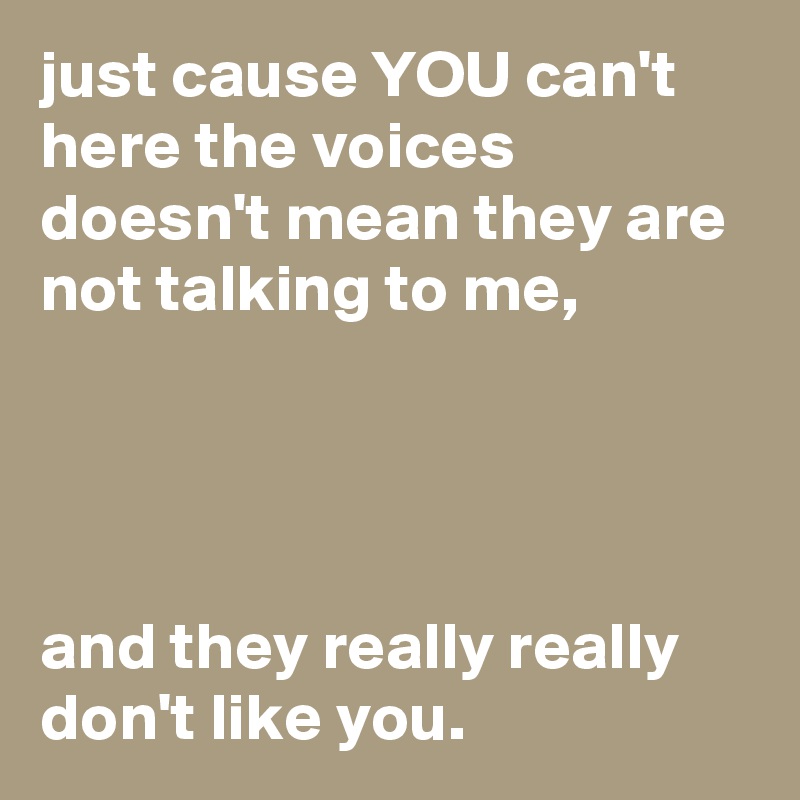 just cause YOU can't here the voices doesn't mean they are not talking to me, 




and they really really don't like you.