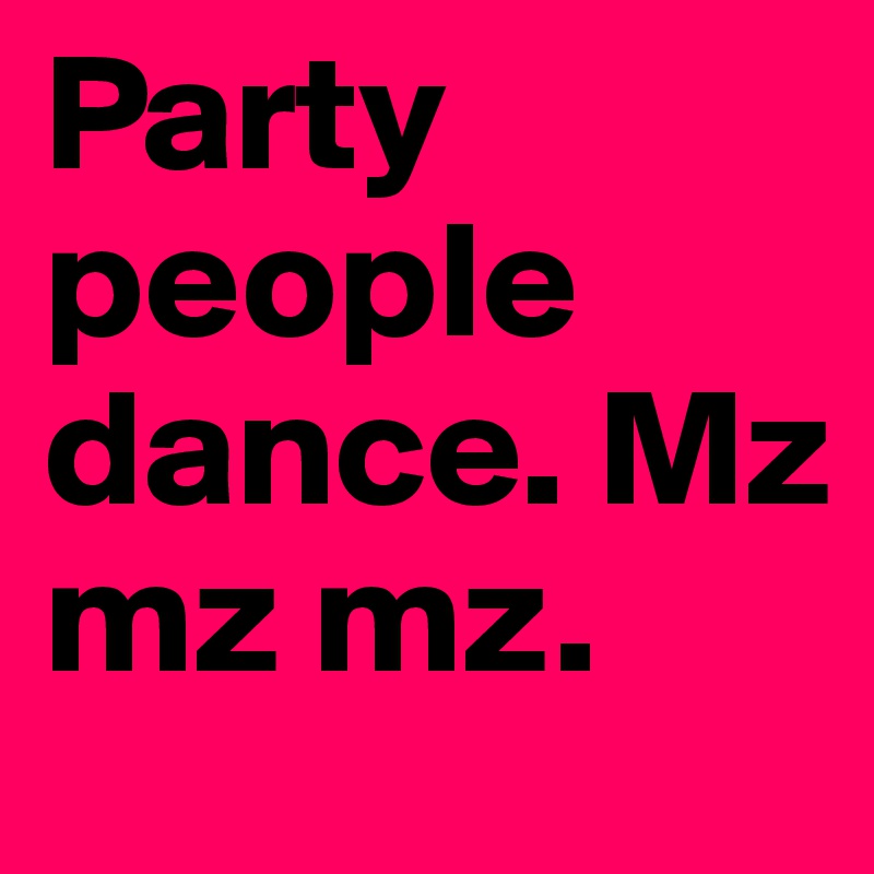 Party people dance. Mz mz mz. 