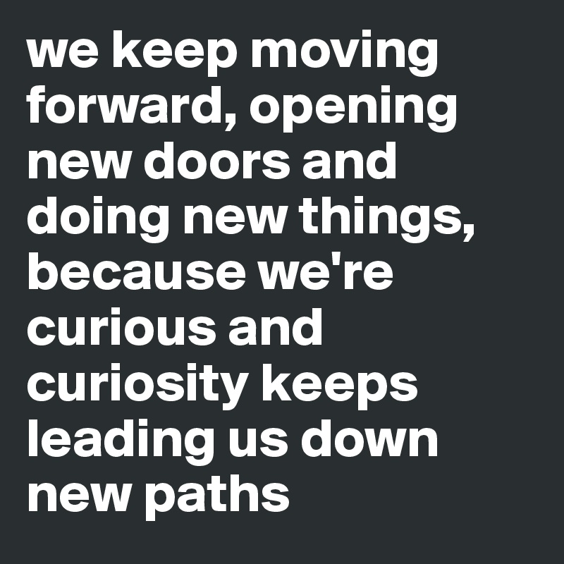 we keep moving forward, opening new doors and doing new things, because we're curious and curiosity keeps leading us down new paths 