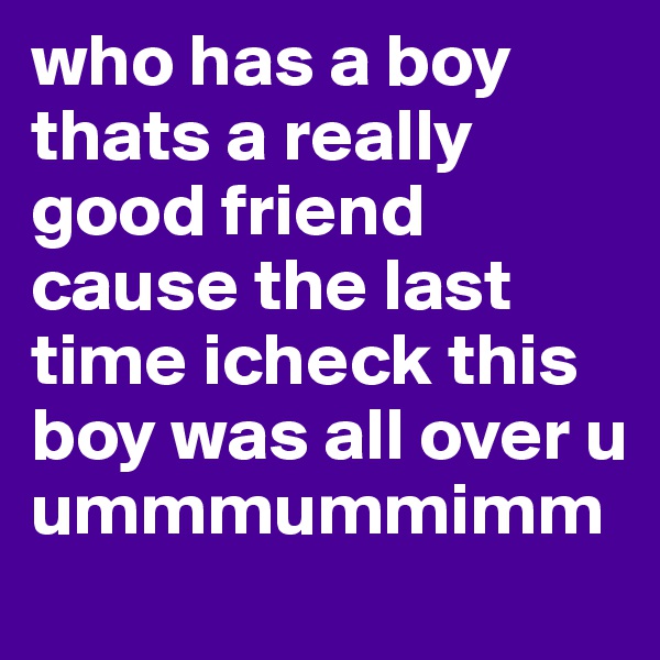 who has a boy thats a really good friend cause the last time icheck this boy was all over u ummmummimm