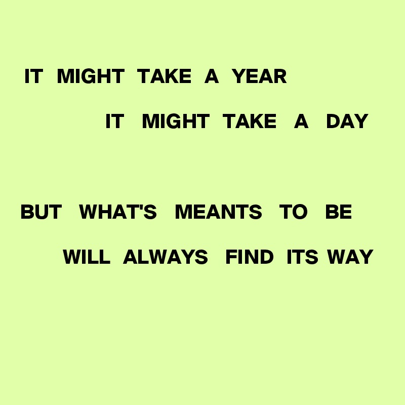 

 IT   MIGHT   TAKE   A   YEAR

                    IT    MIGHT   TAKE    A    DAY



BUT    WHAT'S    MEANTS    TO    BE

          WILL   ALWAYS    FIND   ITS  WAY
   


