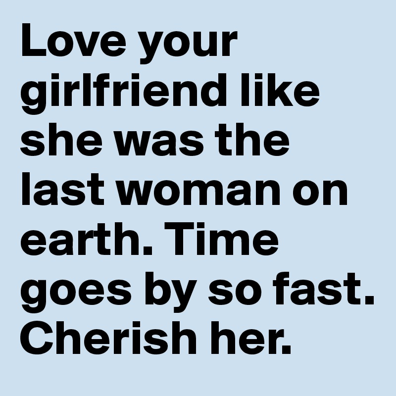 Love your girlfriend like she was the last woman on earth. Time goes by so fast. Cherish her.