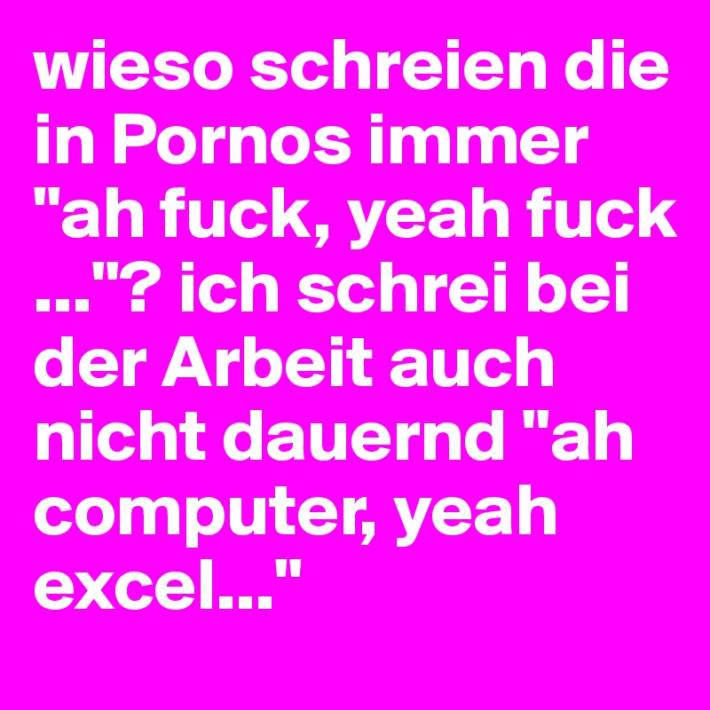 wieso schreien die in Pornos immer "ah fuck, yeah fuck ..."? ich schrei bei der Arbeit auch nicht dauernd "ah computer, yeah excel..."