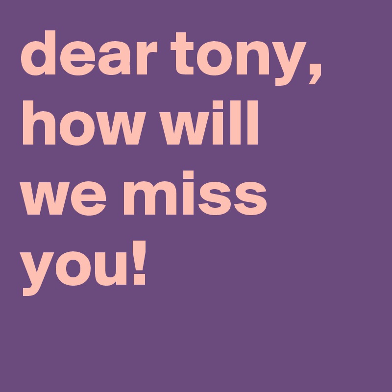 dear tony, how will we miss you!
