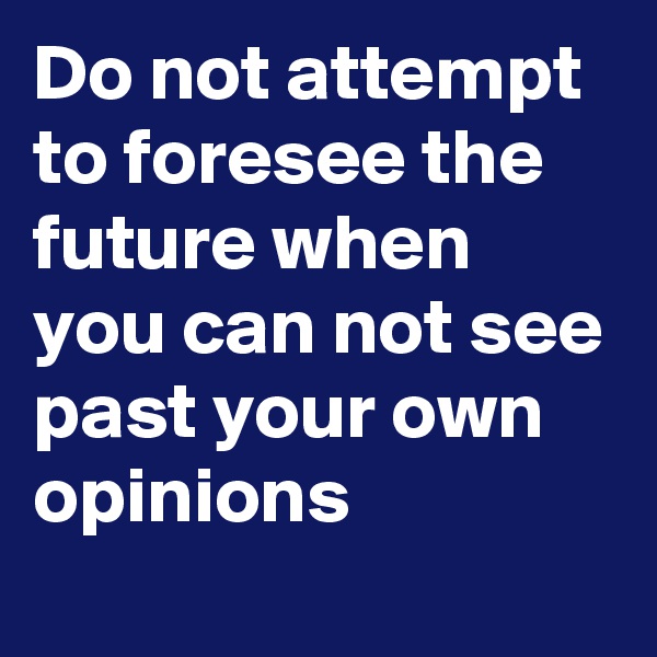 Do not attempt to foresee the future when you can not see past your own opinions
