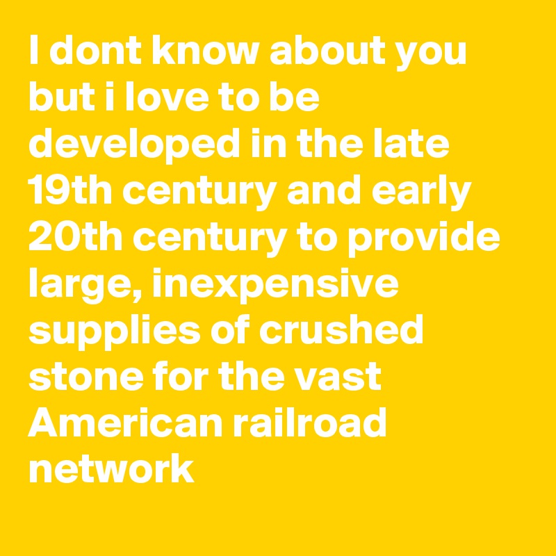 I dont know about you but i love to be developed in the late 19th century and early 20th century to provide large, inexpensive supplies of crushed stone for the vast American railroad network