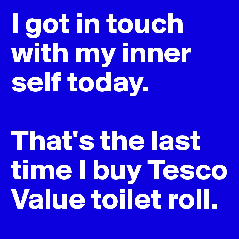 I got in touch with my inner self today.

That's the last time I buy Tesco Value toilet roll.