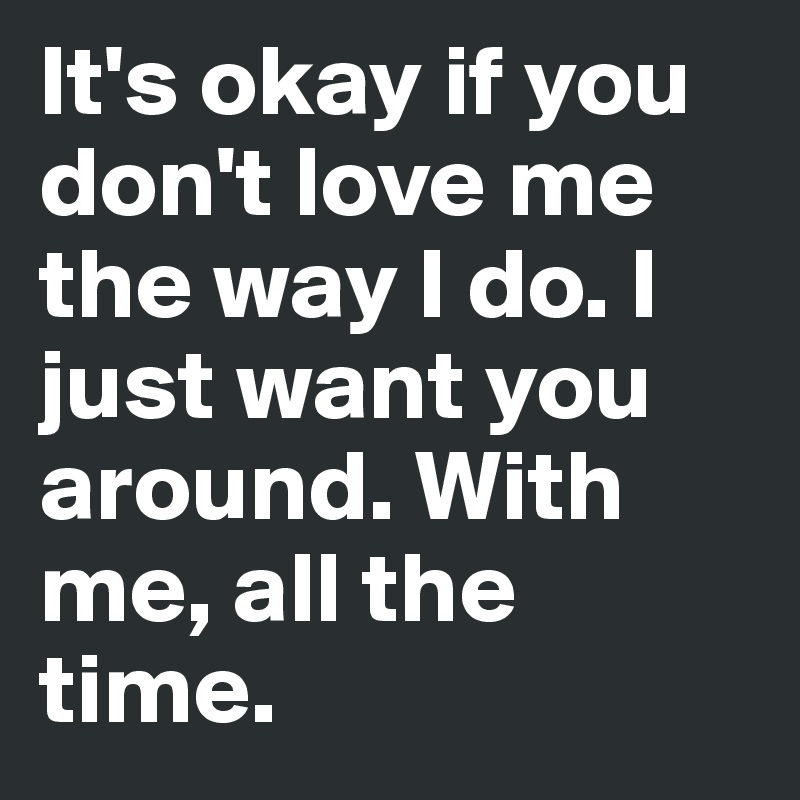 It S Okay If You Don T Love Me The Way I Do I Just Want You Around With Me All The Time Post By Xoxox On Boldomatic