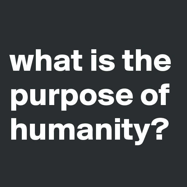 
what is the purpose of humanity?