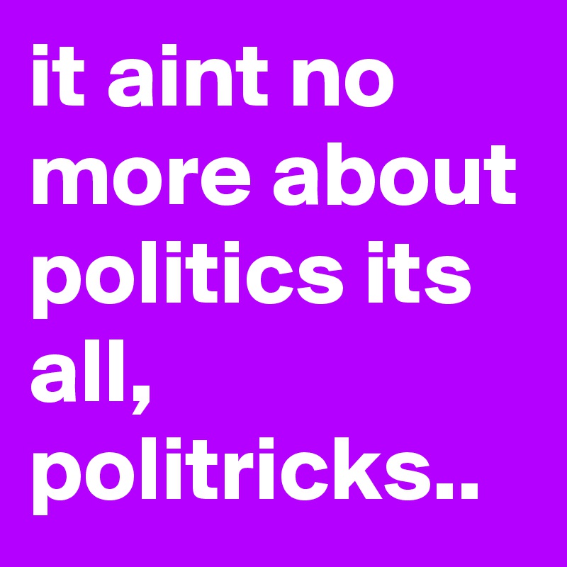 it aint no more about politics its all, politricks..