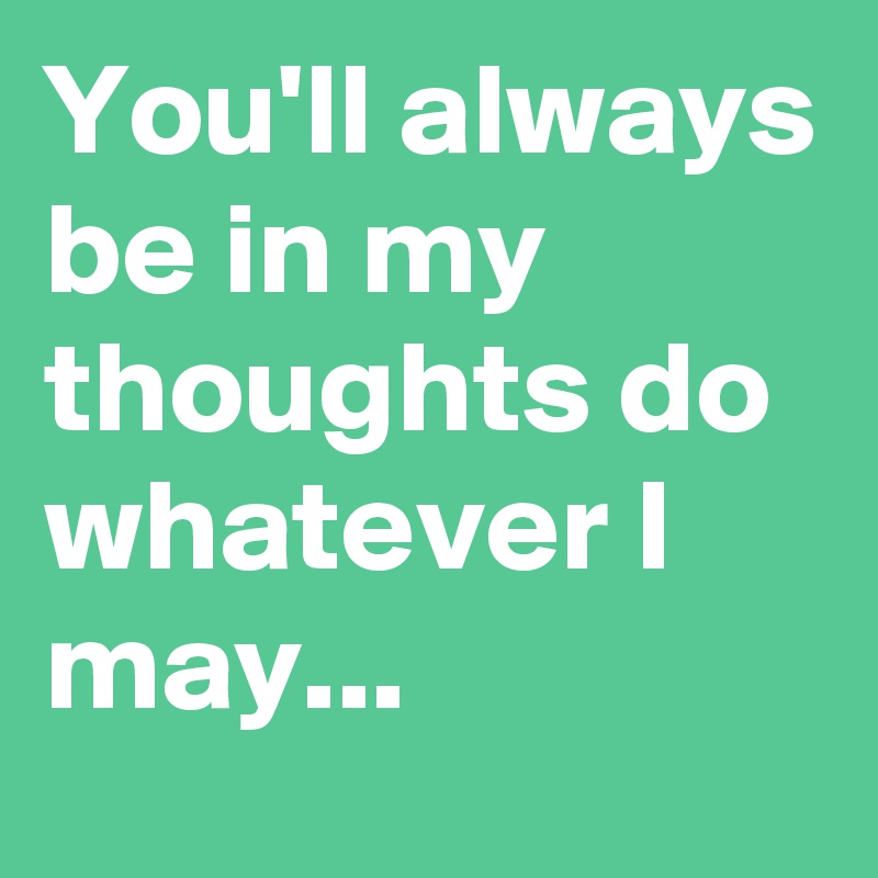 You'll always be in my thoughts do whatever I may...