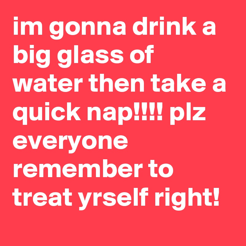 im gonna drink a big glass of water then take a quick nap!!!! plz everyone remember to treat yrself right!
