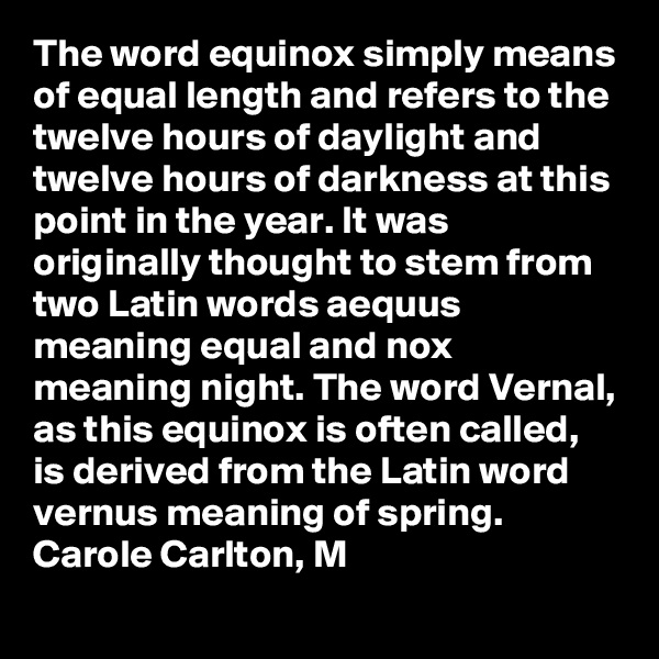 The word equinox simply means of equal length and refers to the twelve hours of daylight and twelve hours of darkness at this point in the year. It was originally thought to stem from two Latin words aequus meaning equal and nox meaning night. The word Vernal, as this equinox is often called, is derived from the Latin word vernus meaning of spring.
Carole Carlton, M