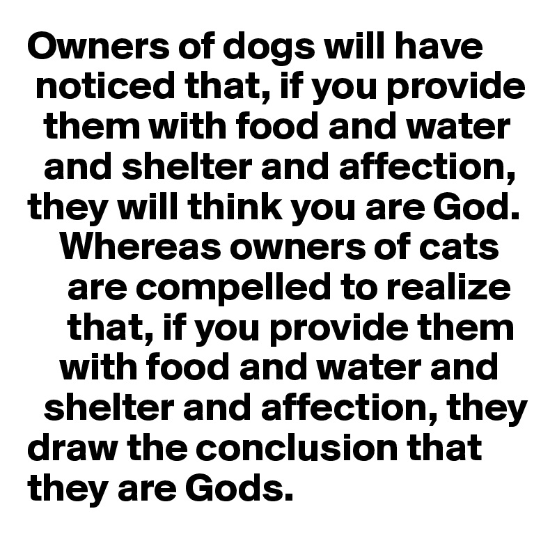 Owners of dogs will have    
 noticed that, if you provide    
  them with food and water    
  and shelter and affection,   they will think you are God. 
    Whereas owners of cats 
     are compelled to realize   
     that, if you provide them 
    with food and water and 
  shelter and affection, they
draw the conclusion that
they are Gods.