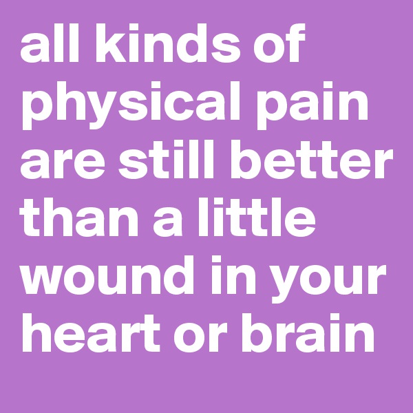 all kinds of physical pain are still better than a little wound in your heart or brain